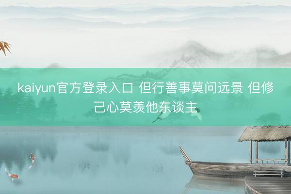 kaiyun官方登录入口 但行善事莫问远景 但修己心莫羡他东谈主
