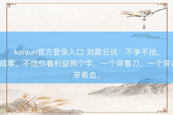 kaiyun官方登录入口 刘震云说：不争不抢，太难成事，不信你看利益两个字，一个带着刀，一个带着血。