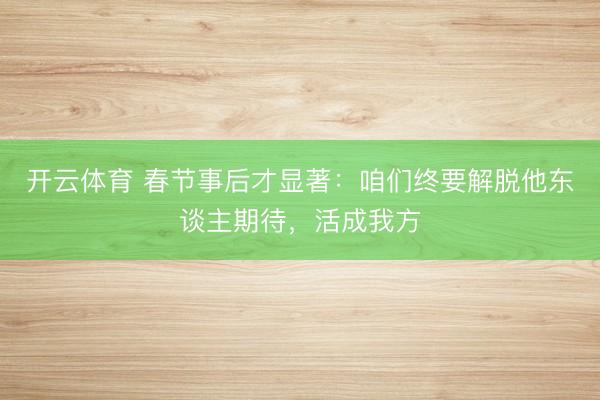 开云体育 春节事后才显著：咱们终要解脱他东谈主期待，活成我方