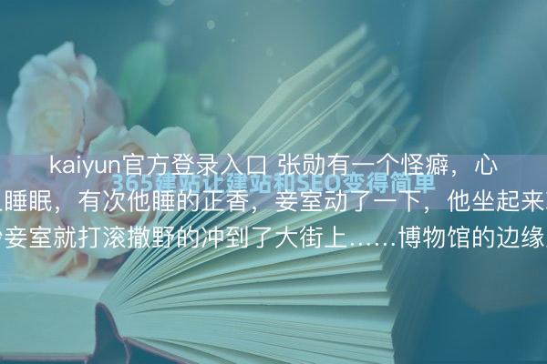 kaiyun官方登录入口 张勋有一个怪癖，心爱躺在女东谈主的身子上睡眠，有次他睡的正香，妾室动了一下，他坐起来就准备动手，谁料下一秒妾室就打滚撒野的冲到了大街上……博物馆的边缘里躺着一张红木大床。床面宽得独特，但真的扎眼的是中央那块凹下——不是木头当然障碍，而是被某种恒定的分量，常常刻刻碾出来的。边缘光滑如玉，像...