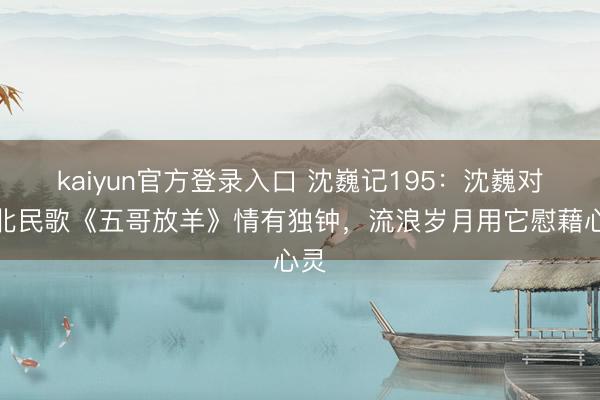 kaiyun官方登录入口 沈巍记195：沈巍对陕北民歌《五哥放羊》情有独钟，流浪岁月用它慰藉心灵