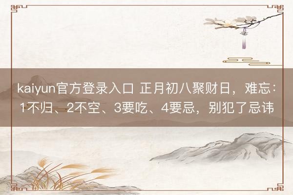 kaiyun官方登录入口 正月初八聚财日，难忘：1不归、2不空、3要吃、4要忌，别犯了忌讳