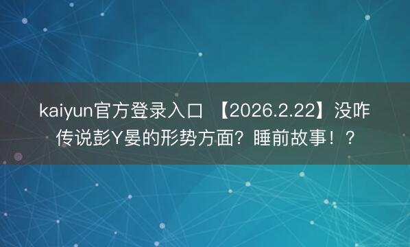 kaiyun官方登录入口 【2026.2.22】没咋传说彭Y晏的形势方面？睡前故事！？