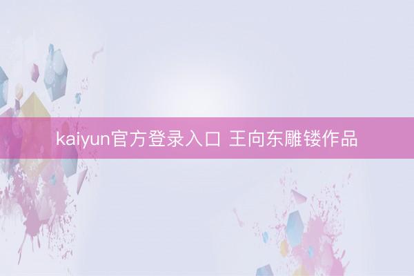 kaiyun官方登录入口 王向东雕镂作品