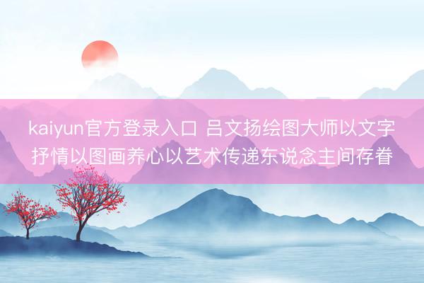 kaiyun官方登录入口 吕文扬绘图大师以文字抒情以图画养心以艺术传递东说念主间存眷