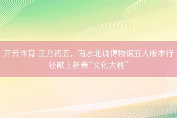 开云体育 正月初五，南水北调博物馆五大版本行径献上新春“文化大餐”