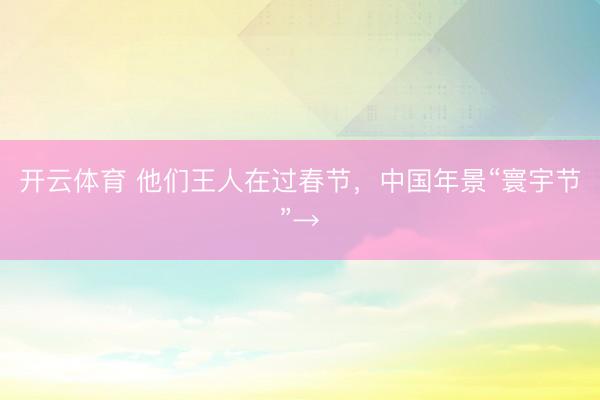 开云体育 他们王人在过春节，中国年景“寰宇节”→