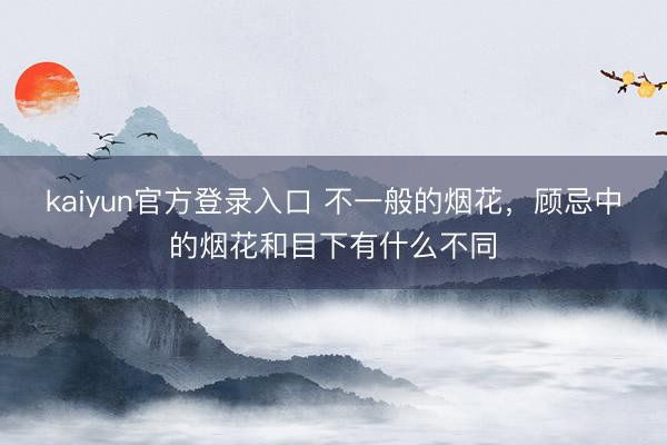 kaiyun官方登录入口 不一般的烟花,顾忌中的烟花和目下有什么不同