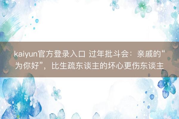 kaiyun官方登录入口 过年批斗会：亲戚的“为你好”，比生疏东谈主的坏心更伤东谈主
