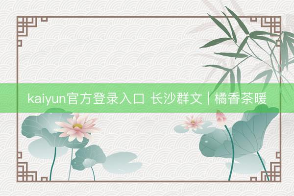 kaiyun官方登录入口 长沙群文 | 橘香茶暖