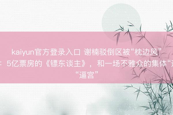 kaiyun官方登录入口 谢楠驳倒区被“枕边风”攻陷：5亿票房的《镖东谈主》，和一场不雅众的集体“逼宫”