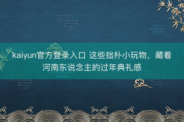 kaiyun官方登录入口 这些拙朴小玩物，藏着河南东说念主的过年典礼感