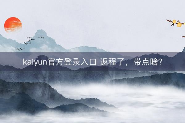 kaiyun官方登录入口 返程了，带点啥？