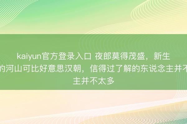 kaiyun官方登录入口 夜郎莫得茂盛，新生时刻的河山可比好意思汉朝，信得过了解的东说念主并不太多