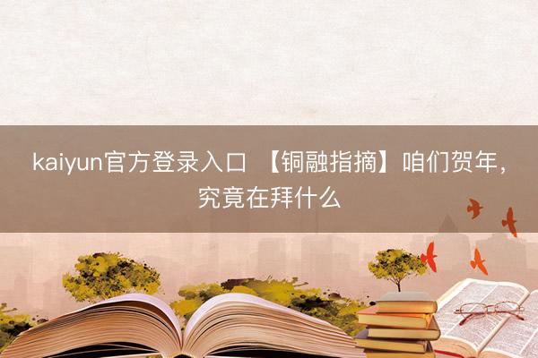 kaiyun官方登录入口 【铜融指摘】咱们贺年，究竟在拜什么