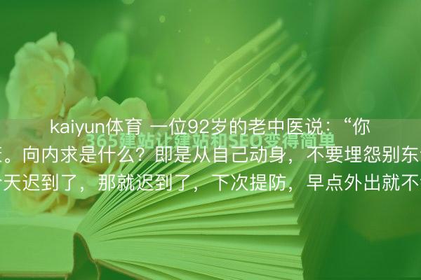 kaiyun体育 一位92岁的老中医说:“你要向内求,才调取得健康。向内求是什么?即是从自己动身,不要埋怨别东谈主,要反求诸己,我今天迟到了,那就迟到了,下次提防,早点外出就不错了,敢于承认我方的失实,你看没事了。而有的东谈主呢,就心爱找借口,比如要不是那红绿灯,要不是塞车,要不是因为孩子,我也不会迟到的,这就...