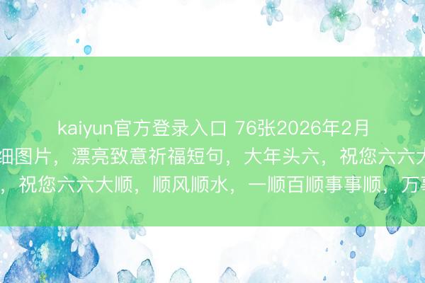 kaiyun官方登录入口 76张2026年2月22日大年头六晨安祈福精细图片,漂亮致意祈福短句,大年头六,祝您六六大顺,顺风顺水,一顺百顺事事顺,万事皆顺好运来!
