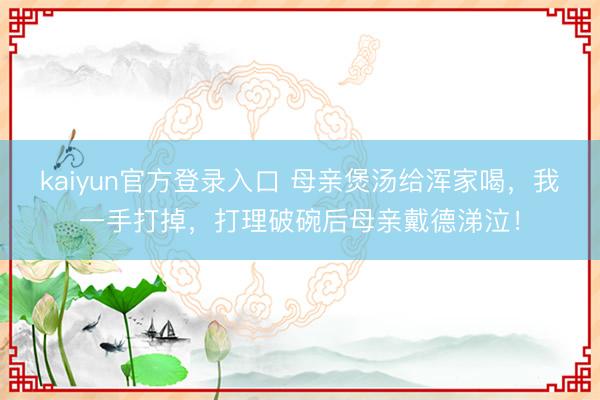 kaiyun官方登录入口 母亲煲汤给浑家喝，我一手打掉，打理破碗后母亲戴德涕泣！
