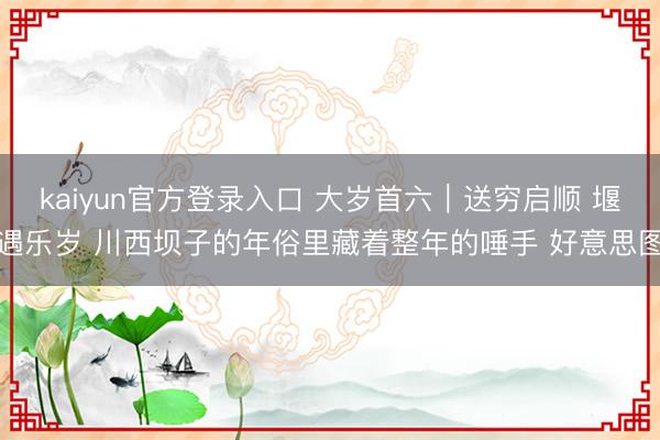 kaiyun官方登录入口 大岁首六｜送穷启顺 堰遇乐岁 川西坝子的年俗里藏着整年的唾手 好意思图