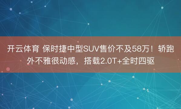 开云体育 保时捷中型SUV售价不及58万!轿跑外不雅很动感,搭载2.0T+全时四驱
