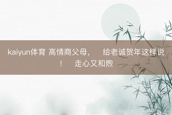 kaiyun体育 高情商父母,给老诚贺年这样说!走心又和煦