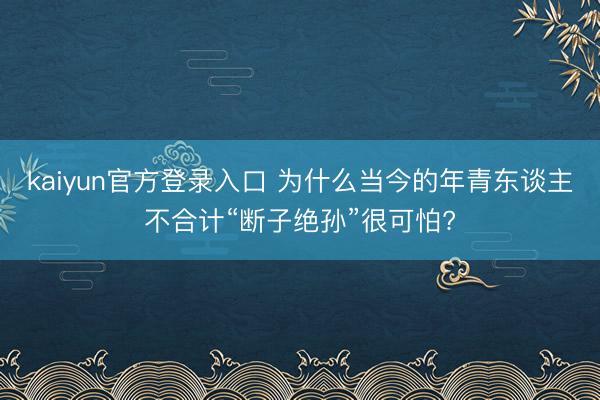 kaiyun官方登录入口 为什么当今的年青东谈主不合计“断子绝孙”很可怕?