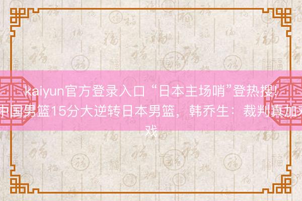 kaiyun官方登录入口 “日本主场哨”登热搜! 中国男篮15分大逆转日本男篮，韩乔生：裁判真加戏