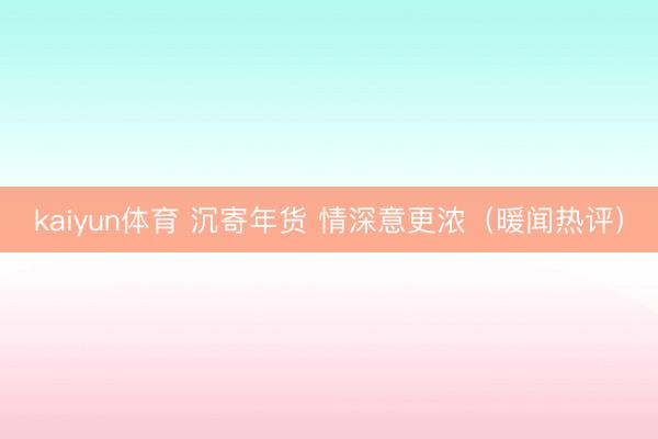 kaiyun体育 沉寄年货 情深意更浓(暖闻热评)