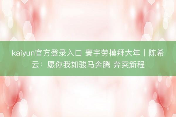 kaiyun官方登录入口 寰宇劳模拜大年丨陈希云：愿你我如骏马奔腾 奔突新程