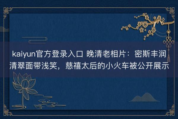 kaiyun官方登录入口 晚清老相片：密斯丰润清翠面带浅笑，慈禧太后的小火车被公开展示