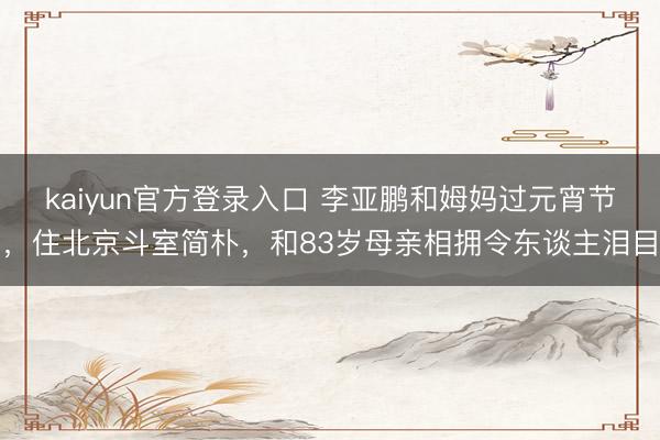 kaiyun官方登录入口 李亚鹏和姆妈过元宵节，住北京斗室简朴，和83岁母亲相拥令东谈主泪目