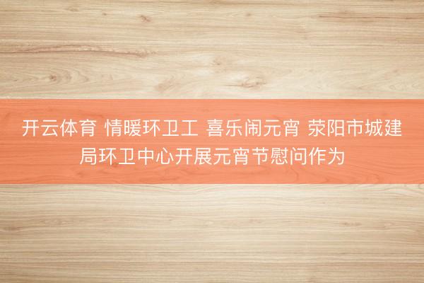 开云体育 情暖环卫工 喜乐闹元宵 荥阳市城建局环卫中心开展元宵节慰问作为