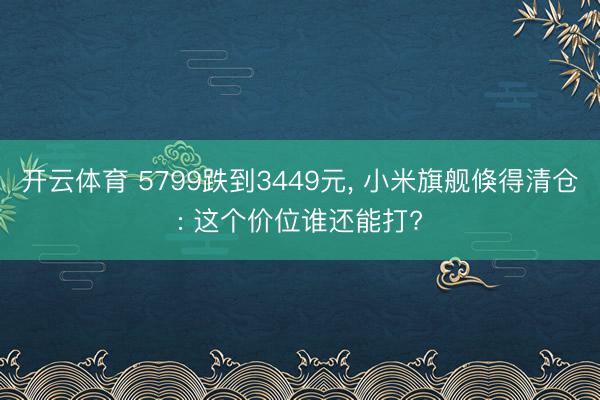 开云体育 5799跌到3449元， 小米旗舰倏得清仓: 这个价位谁还能打?