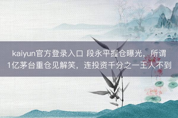 kaiyun官方登录入口 段永平握仓曝光，所谓1亿茅台重仓见解笑，连投资千分之一王人不到