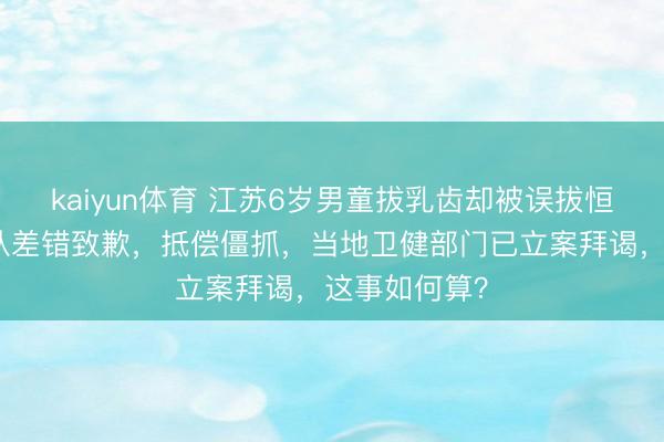 kaiyun体育 江苏6岁男童拔乳齿却被误拔恒牙！门诊承认差错致歉，抵偿僵抓，当地卫健部门已立案拜谒，这事如何算？