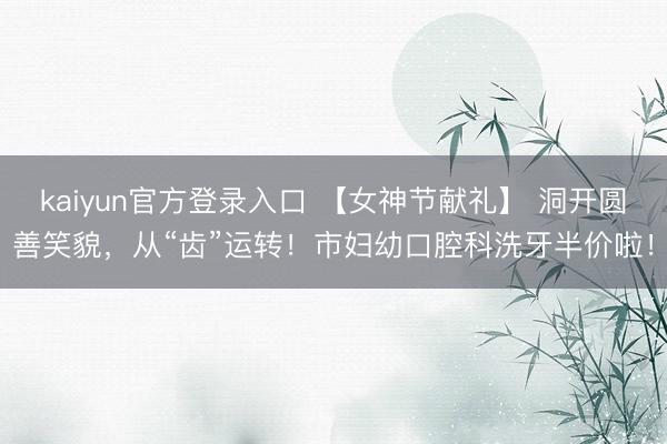 kaiyun官方登录入口 【女神节献礼】 洞开圆善笑貌，从“齿”运转！市妇幼口腔科洗牙半价啦！