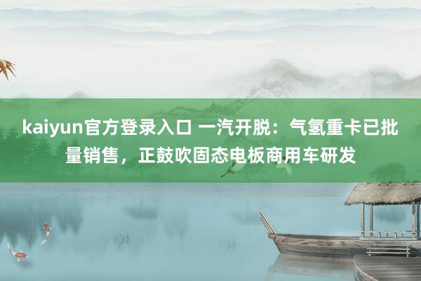 kaiyun官方登录入口 一汽开脱：气氢重卡已批量销售，正鼓吹固态电板商用车研发