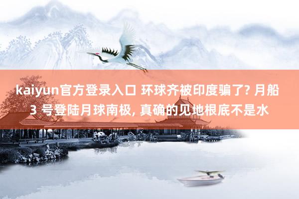 kaiyun官方登录入口 环球齐被印度骗了? 月船 3 号登陆月球南极, 真确的见地根底不是水