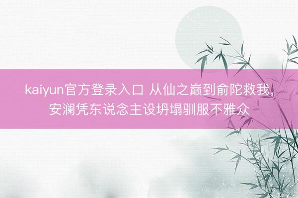 kaiyun官方登录入口 从仙之巅到俞陀救我，安澜凭东说念主设坍塌驯服不雅众