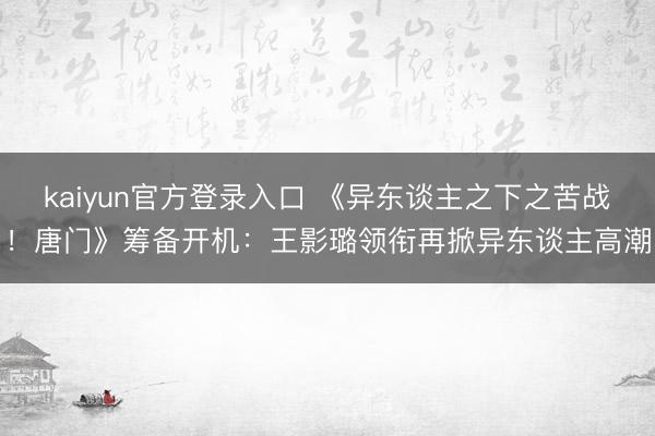 kaiyun官方登录入口 《异东谈主之下之苦战!唐门》筹备开机:王影璐领衔再掀异东谈主高潮