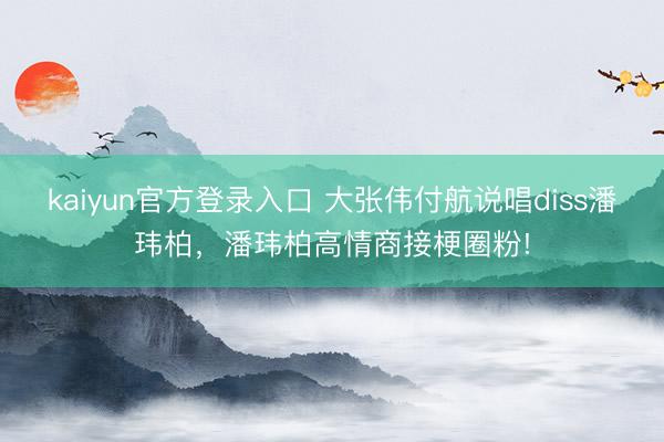 kaiyun官方登录入口 大张伟付航说唱diss潘玮柏，潘玮柏高情商接梗圈粉!