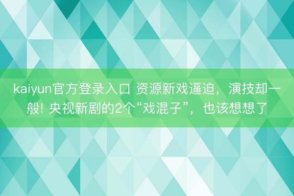kaiyun官方登录入口 资源新戏逼迫，演技却一般! 央视新剧的2个“戏混子”，也该想想了