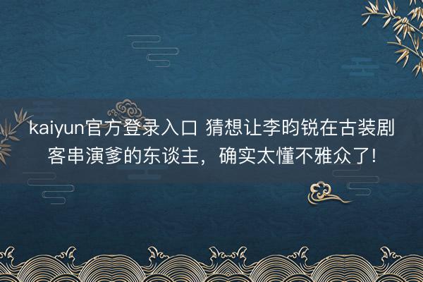 kaiyun官方登录入口 猜想让李昀锐在古装剧客串演爹的东谈主，确实太懂不雅众了!