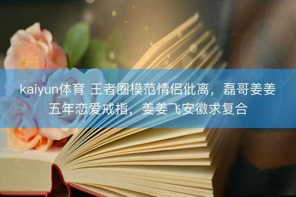 kaiyun体育 王者圈模范情侣仳离，磊哥姜姜五年恋爱戒指，姜姜飞安徽求复合