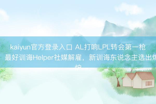 kaiyun官方登录入口 AL打响LPL转会第一枪！最好训诲Helper社媒解雇，新训诲东说念主选出炉