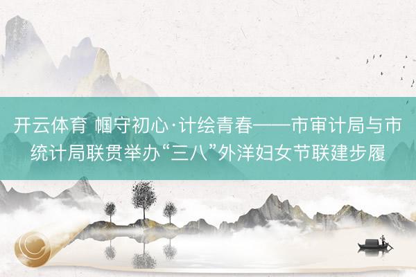 开云体育 帼守初心·计绘青春——市审计局与市统计局联贯举办“三八”外洋妇女节联建步履