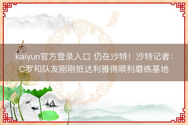 kaiyun官方登录入口 仍在沙特！沙特记者：C罗和队友刚刚抵达利雅得顺利磨练基地