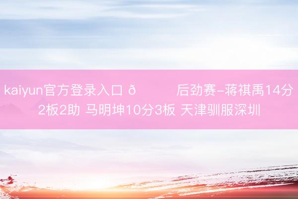 kaiyun官方登录入口 🏀后劲赛-蒋祺禹14分2板2助 马明坤10分3板 天津驯服深圳