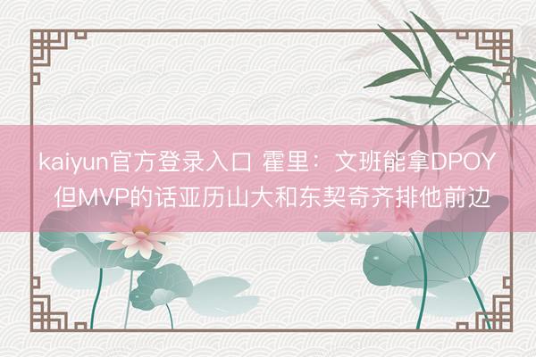 kaiyun官方登录入口 霍里：文班能拿DPOY 但MVP的话亚历山大和东契奇齐排他前边