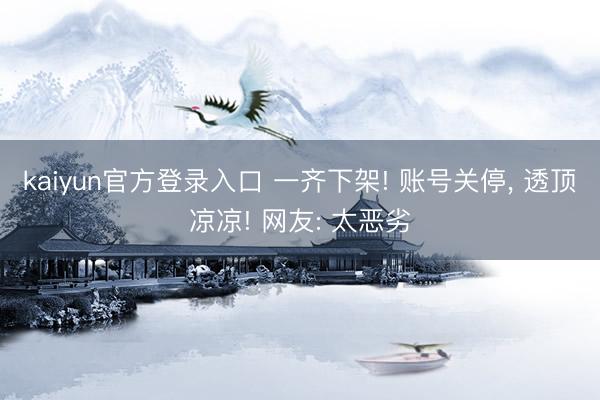 kaiyun官方登录入口 一齐下架! 账号关停, 透顶凉凉! 网友: 太恶劣